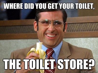 where did you get your toilet, the toilet store?  Brick Tamland