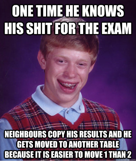 One time he knows his shit for the exam Neighbours copy his results and he gets moved to another table because it is easier to move 1 than 2 - One time he knows his shit for the exam Neighbours copy his results and he gets moved to another table because it is easier to move 1 than 2  Bad Luck Brian