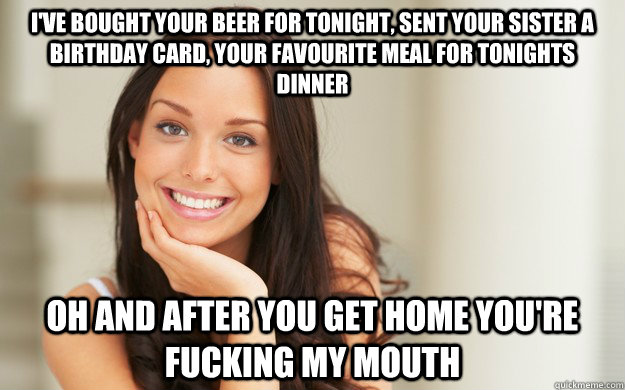 I've bought your beer for tonight, sent your sister a birthday card, your favourite meal for tonights dinner oh and after you get home you're fucking my mouth  Good Girl Gina