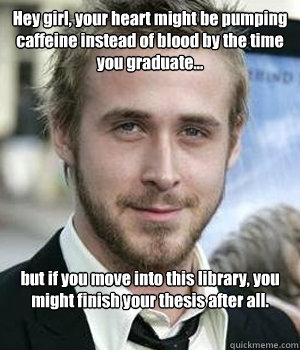 Hey girl, your heart might be pumping caffeine instead of blood by the time you graduate... but if you move into this library, you might finish your thesis after all.   Ryan Gosling