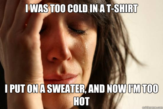 I was too cold in a t-shirt I put on a sweater, and now I'm too hot  First World Problems