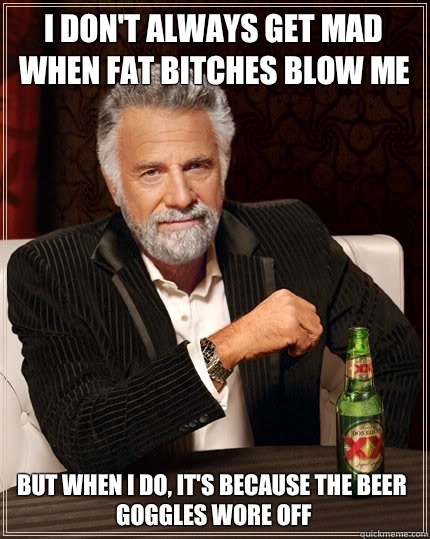 I don't always get mad when fat bitches blow me But when I do, It's because the beer goggles wore off  The Most Interesting Man In The World