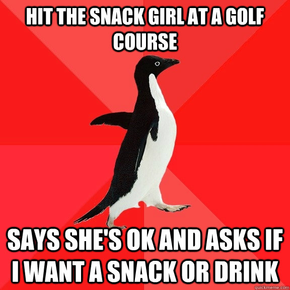 Hit the snack girl at a golf course Says she's ok and asks if I want a snack or drink  Socially Awesome Penguin