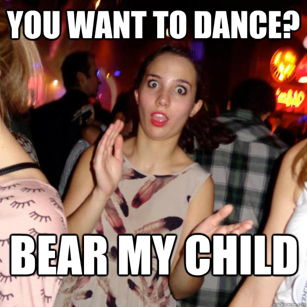 You Want to dance? Bear my child  Guy-Repellent Girl