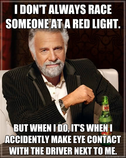 I don't always race someone at a red light. But when I do, it's when I accidently make eye contact with the driver next to me.  The Most Interesting Man In The World