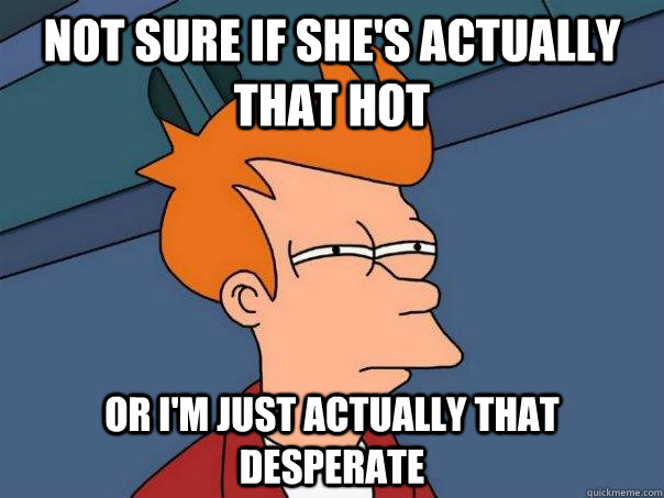 Not sure if she's actually that hot  Or i'm just actually that desperate  Futurama Fry