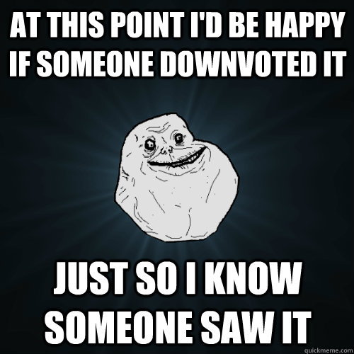 At this point I'd be happy if someone downvoted it  just so i know someone saw it  Forever Alone