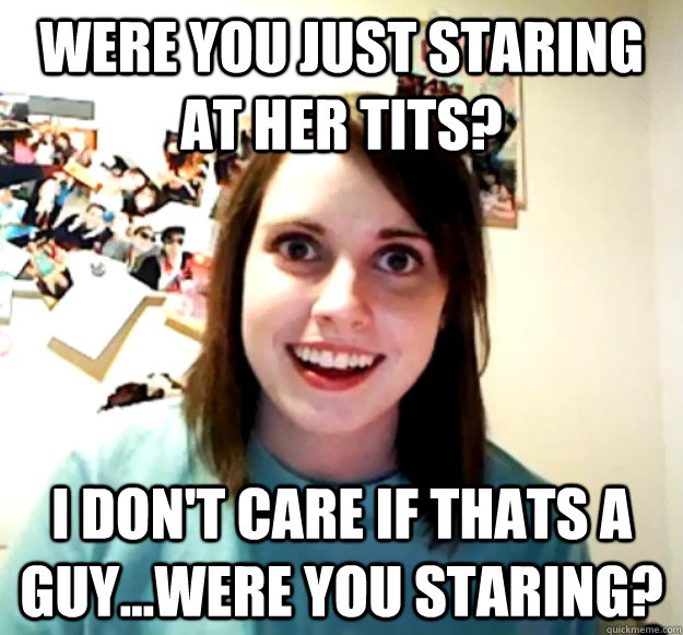 Were you just staring at her tits? I don't care if thats a guy...were you staring?  Overly Attached Girlfriend