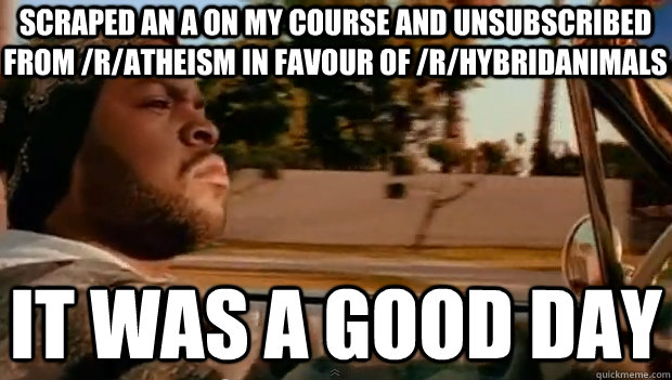 SCRAPED AN A ON MY COURSE AND UNSUBSCRIBED FROM /R/ATHEISM IN FAVOUR OF /R/HYBRIDANIMALS IT WAS A GOOD DAY  It was a good day