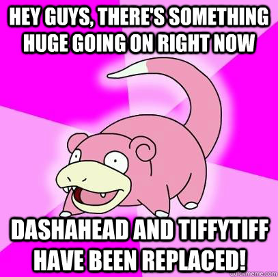 Hey guys, there's something huge going on right now DashAhead and Tiffytiff have been replaced!  Slowpoke