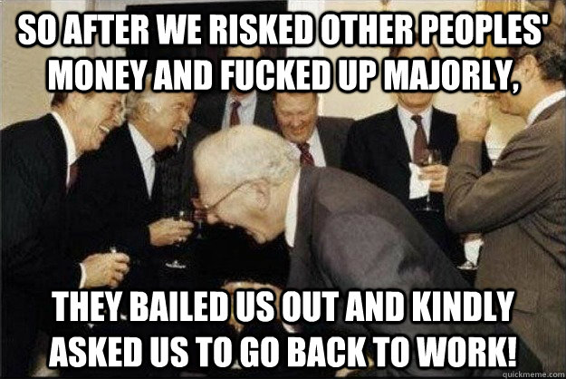 so after we risked other peoples' money and fucked up majorly, they bailed us out and kindly asked us to go back to work!  Rich Old Men