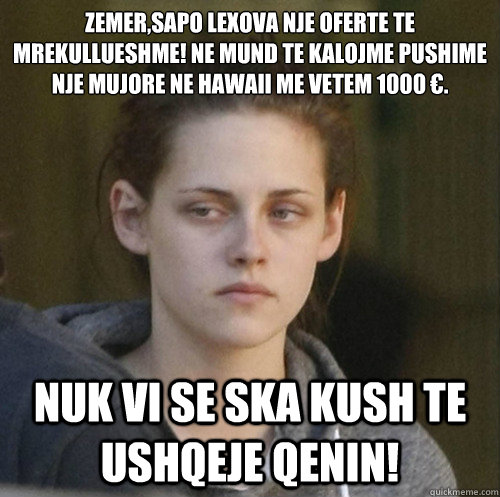 zemer,sapo lexova nje oferte te mrekullueshme! ne mund te kalojme pushime nje mujore ne hawaii me vetem 1000 €. Nuk vi se ska kush te ushqeje qenin!  Underly Attached Girlfriend