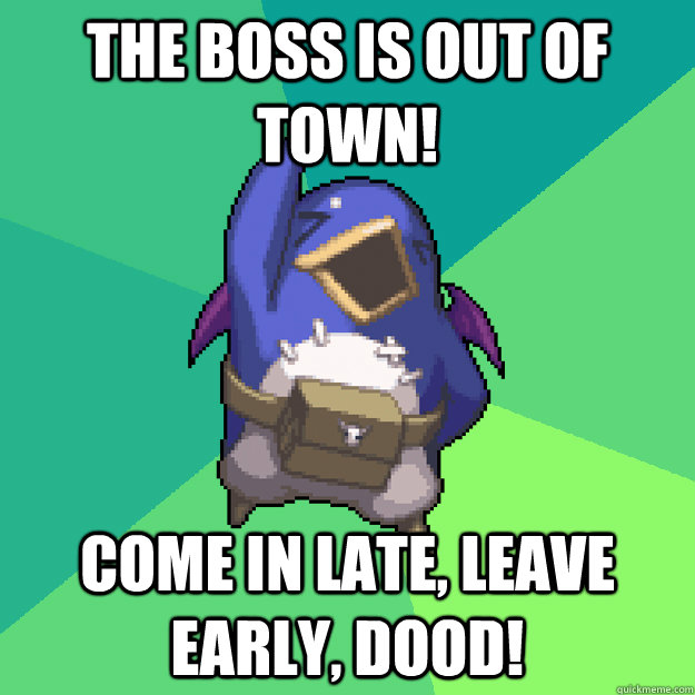 The boss is out of town! Come in late, leave early, dood!  