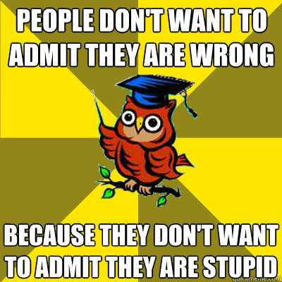 people don't want to admit they are wrong because they don't want to admit they are stupid  Observational Owl