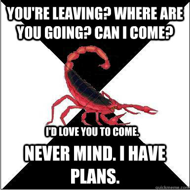 You're leaving? Where are you going? Can I come? Never mind. I have plans. I'd love you to come.  Borderline scorpion