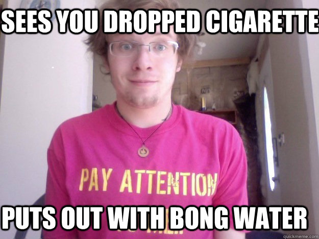 Sees you dropped cigarette  Puts out with bong water - Sees you dropped cigarette  Puts out with bong water  Good Guy A. Jay