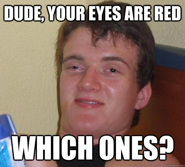 Dude, your eyes are red Which ones?  10 Guy