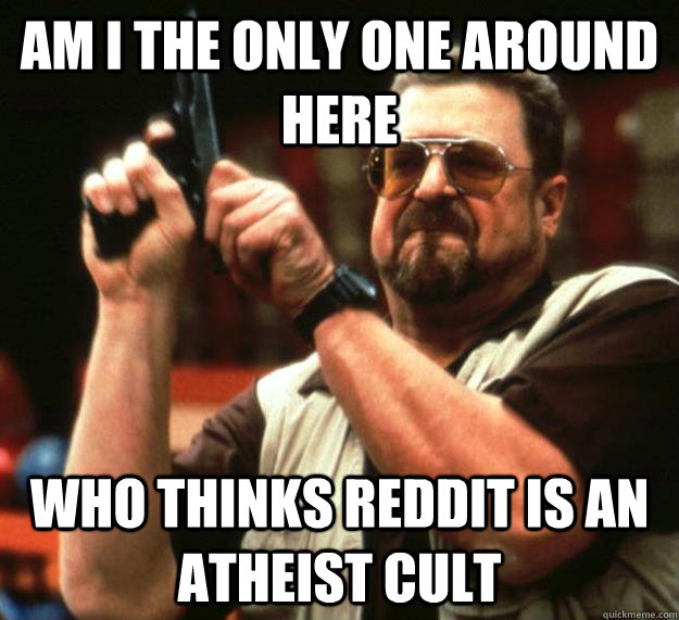 am I the only one around here Who thinks reddit is an atheist cult  Angry Walter