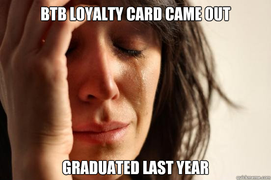 BTB loyalty card came out Graduated last year  First World Problems