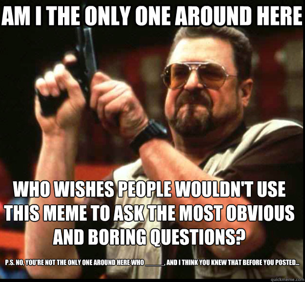 AM I THE ONLY ONE around HERE who wishes people wouldn't use this meme to ask the most obvious and boring questions? P.S. No, you're not the only one around here who _____, and I think you knew that before you posted...  The Big Lebowski