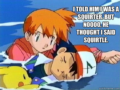 i told him i was a squirter. but noooo, he thought i said squirtle.  misty fucks ash