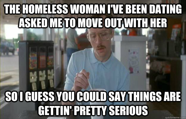 The homeless woman I've been dating asked me to move out with her So I guess you could say things are gettin' pretty serious - The homeless woman I've been dating asked me to move out with her So I guess you could say things are gettin' pretty serious  Kip from Napoleon Dynamite