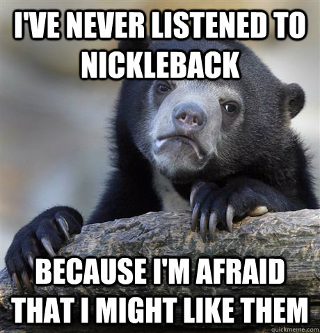 I've never listened to nickleback Because I'm afraid that I might like them  Confession Bear