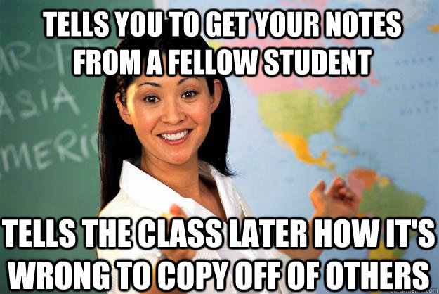 Tells you to get your notes from a fellow student tells the class later how it's wrong to copy off of others - Tells you to get your notes from a fellow student tells the class later how it's wrong to copy off of others  Unhelpful High School Teacher