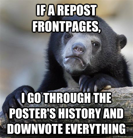 if a repost frontpages, i go through the poster's history and downvote everything  Confession Bear