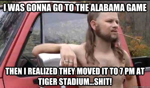 I was gonna go to the Alabama game Then I realized they moved it to 7 pm at Tiger Stadium...shit!  Almost Politically Correct Redneck