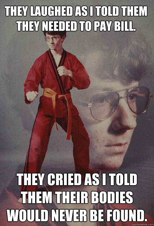 They laughed as I told them they needed to pay bill.  They cried as I told them their bodies would never be found.  Karate Kyle