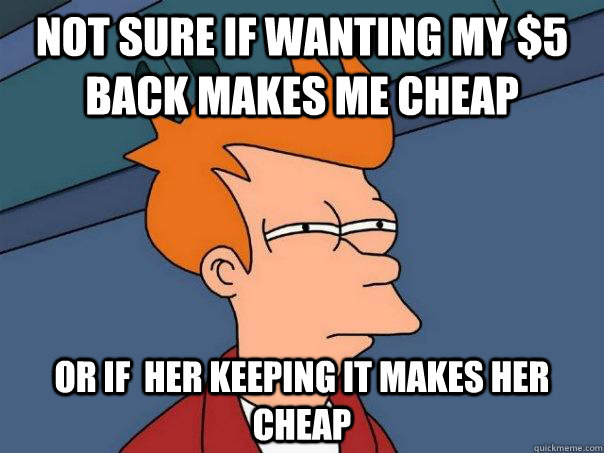 Not sure if wanting my $5 back makes me cheap Or if  her keeping it makes her cheap  - Not sure if wanting my $5 back makes me cheap Or if  her keeping it makes her cheap   Futurama Fry