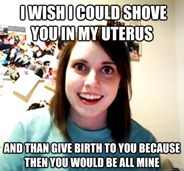  I wish i could shove you in my uterus and than give birth to you because then you would be all mine -  I wish i could shove you in my uterus and than give birth to you because then you would be all mine  Overly Attached Girlfriend