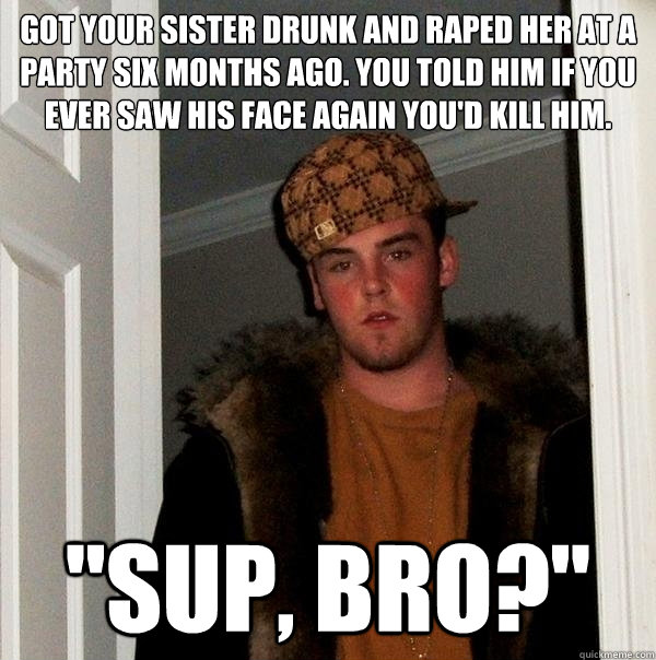 got your sister drunk and raped her at a party six months ago. you told him if you ever saw his face again you'd kill him. 