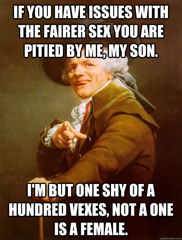 If you have issues with the fairer sex you are pitied by me, my son. I'm but one shy of a hundred vexes, not a one is a female.  Joseph Ducreux