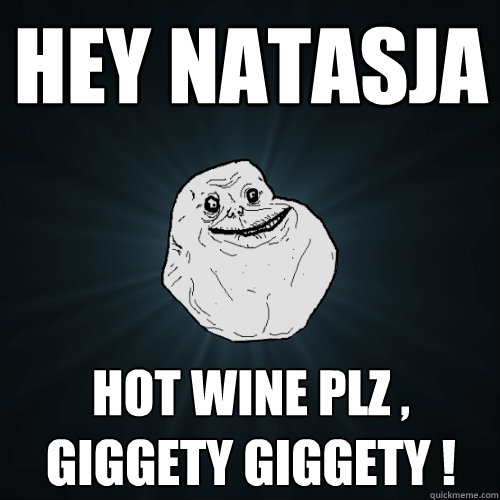 Hey natasja hot wine plz , giggety giggety !   Forever Alone