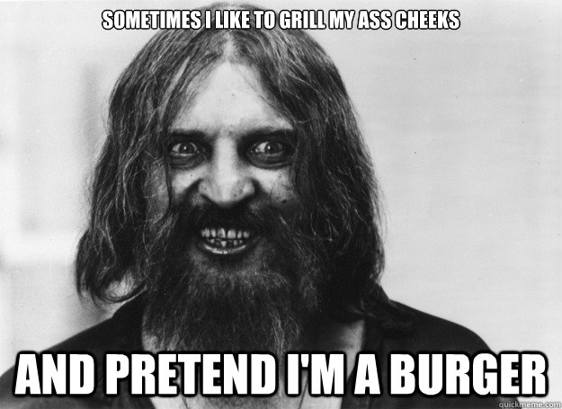 sometimes i like to grill my ass cheeks and pretend i'm a burger  