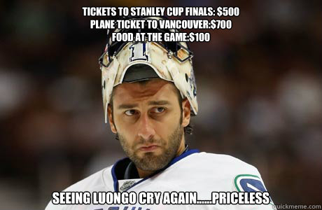 tickets to stanley cup finals: $500
plane ticket to vancouver:$700
Food at the game:$100 Seeing luongo cry again......priceless  Canucks suck
