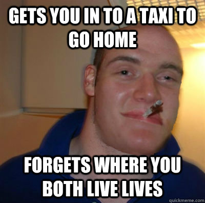 gets you in to a taxi to go home forgets where you both live lives - gets you in to a taxi to go home forgets where you both live lives  10 guy greg