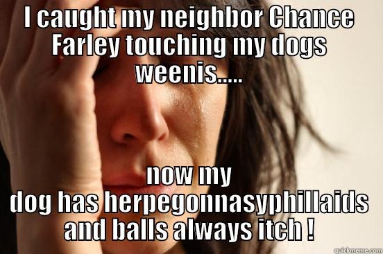 I CAUGHT MY NEIGHBOR CHANCE FARLEY TOUCHING MY DOGS WEENIS..... NOW MY DOG HAS HERPEGONNASYPHILLAIDS AND BALLS ALWAYS ITCH ! First World Problems