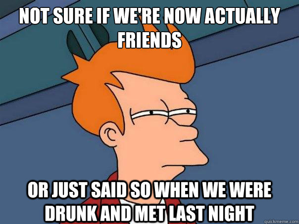 not sure If we're now actually friends or just said so when we were drunk and met last night - not sure If we're now actually friends or just said so when we were drunk and met last night  Futurama Fry