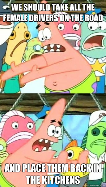 We should take all the female drivers on the road And place them back in the kitchens  Push it somewhere else Patrick