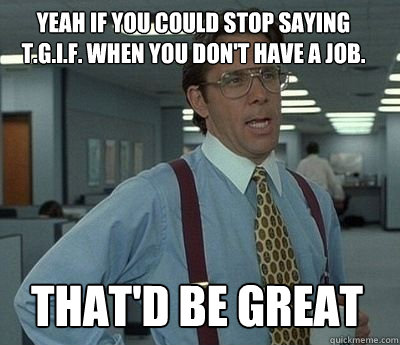 Yeah if you could stop saying T.G.I.F. when you don't have a job. That'd be great - Yeah if you could stop saying T.G.I.F. when you don't have a job. That'd be great  Bill Lumbergh