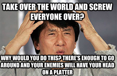 take over the world and screw everyone over? why would you do this? there's enough to go around and your enemies will have your head on a platter  EPIC JACKIE CHAN