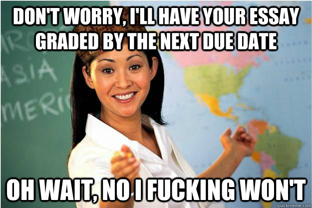 Don't worry, i'll have your essay graded by the next due date oh wait, no i fucking won't  Scumbag Teacher