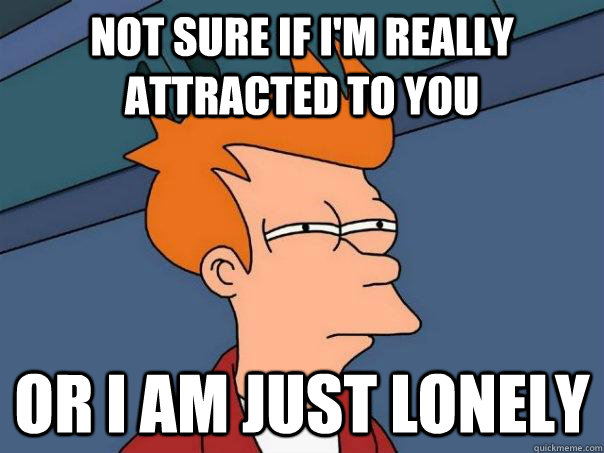 Not sure if I'm really attracted to you Or I am just lonely  Futurama Fry