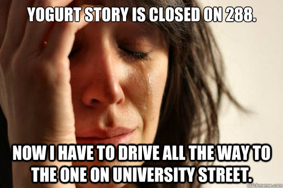 Yogurt Story is closed on 288. Now I have to drive all the way to the one on University Street.  - Yogurt Story is closed on 288. Now I have to drive all the way to the one on University Street.   First World Problems