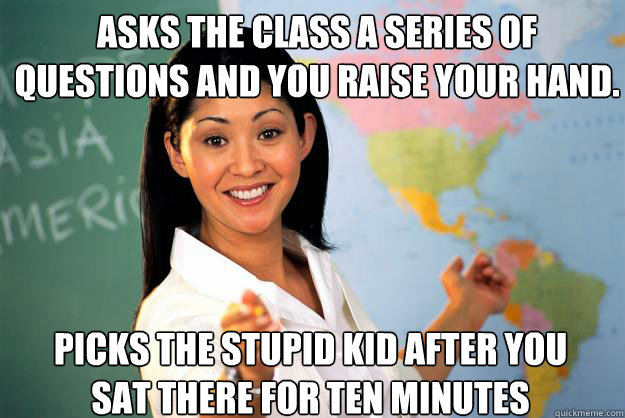 Asks the class a series of questions and you raise your hand. Picks the stupid kid after you sat there for ten minutes  Unhelpful High School Teacher