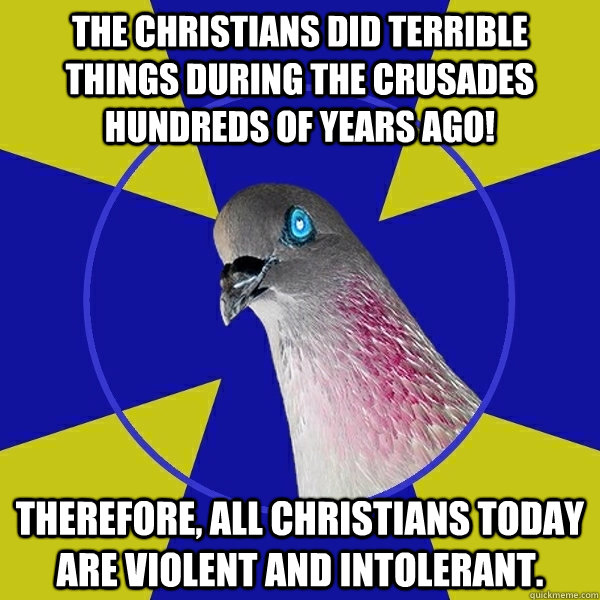 The Christians did terrible things during the Crusades hundreds of years ago! Therefore, all Christians today are violent and intolerant.  Anti Religion Pigeon