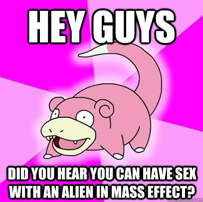 Hey guys Did you hear you can have sex with an alien in Mass Effect?  Slowpoke